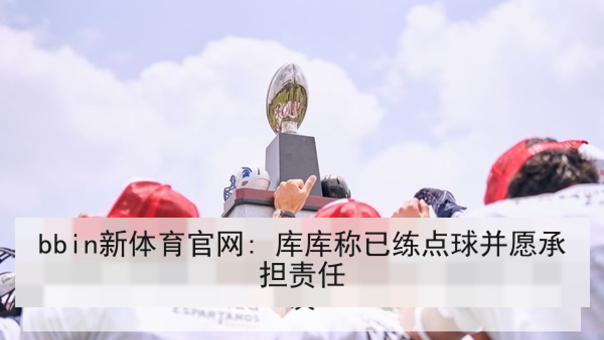 bbin新体育官网: 库库称已练点球并愿承担责任 bbin新体育官网: 库库称已练点球并愿承担责任